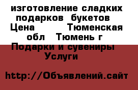 изготовление сладких подарков, букетов › Цена ­ 300 - Тюменская обл., Тюмень г. Подарки и сувениры » Услуги   
